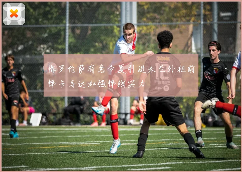 佛罗伦萨有意今夏引进米兰外租前锋卡马达加强锋线实力