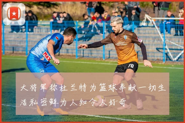 大将军称杜兰特为篮球奉献一切生活私密鲜为人知令人好奇