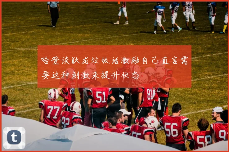 哈登谈狄龙垃圾话激励自己直言需要这种刺激来提升状态