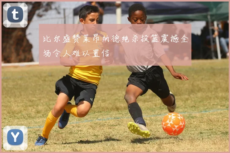 比尔盛赞莱昂纳德绝杀投篮震撼全场令人难以置信