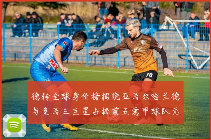 德转全球身价榜揭晓亚马尔哈兰德与皇马三巨星占据前五意甲球队无缘前二十