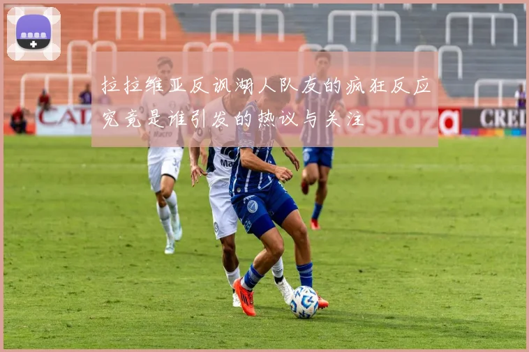 拉拉维亚反讽湖人队友的疯狂反应究竟是谁引发的热议与关注
