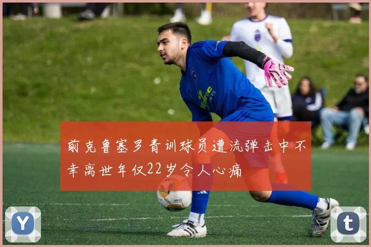 前克鲁塞罗青训球员遭流弹击中不幸离世年仅22岁令人心痛