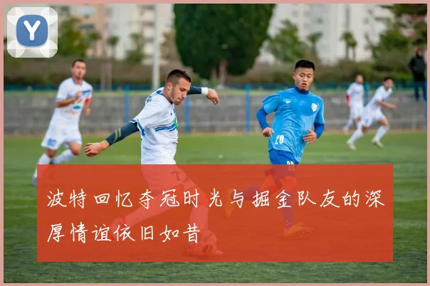 波特回忆夺冠时光与掘金队友的深厚情谊依旧如昔