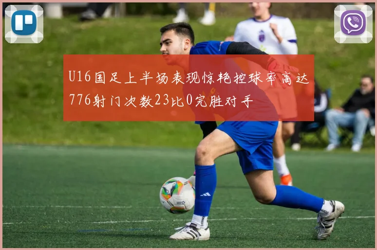 U16国足上半场表现惊艳控球率高达776射门次数23比0完胜对手