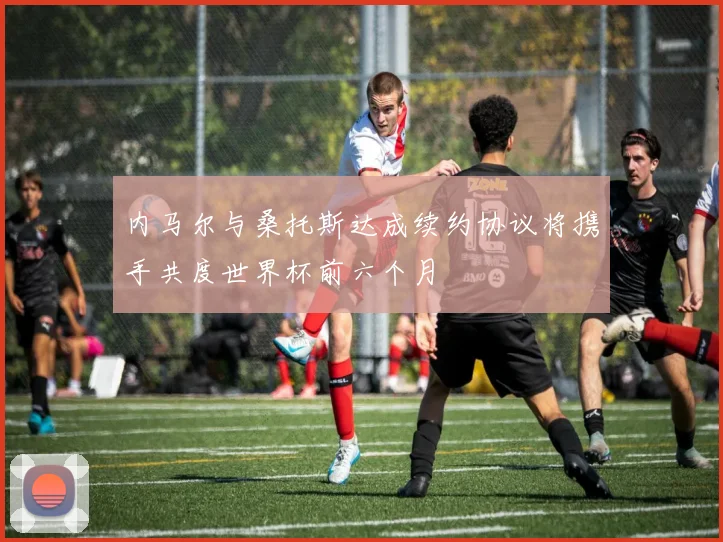 内马尔与桑托斯达成续约协议将携手共度世界杯前六个月