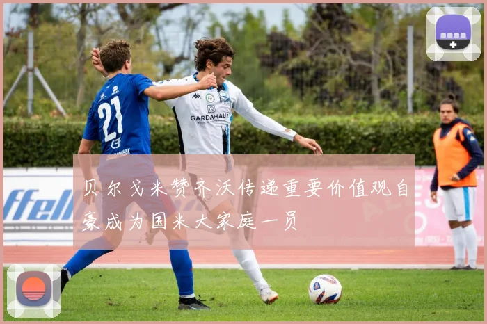 贝尔戈米赞齐沃传递重要价值观自豪成为国米大家庭一员