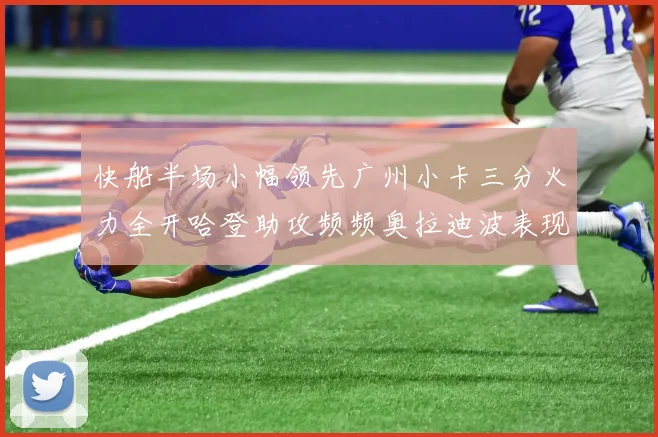快船半场小幅领先广州小卡三分火力全开哈登助攻频频奥拉迪波表现抢眼