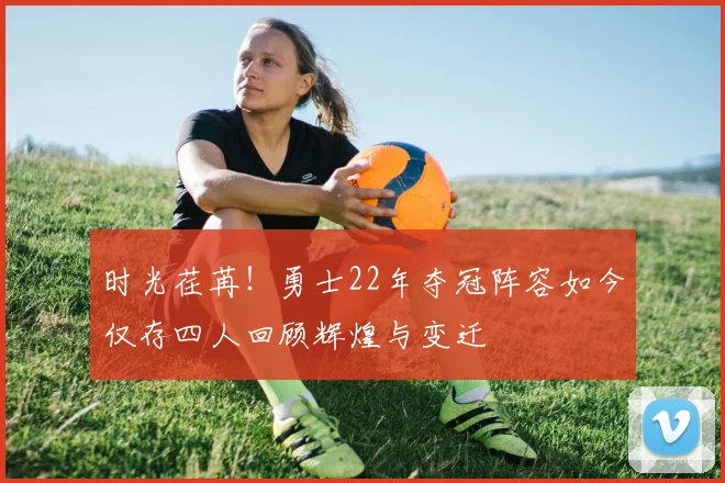 时光荏苒！勇士22年夺冠阵容如今仅存四人回顾辉煌与变迁