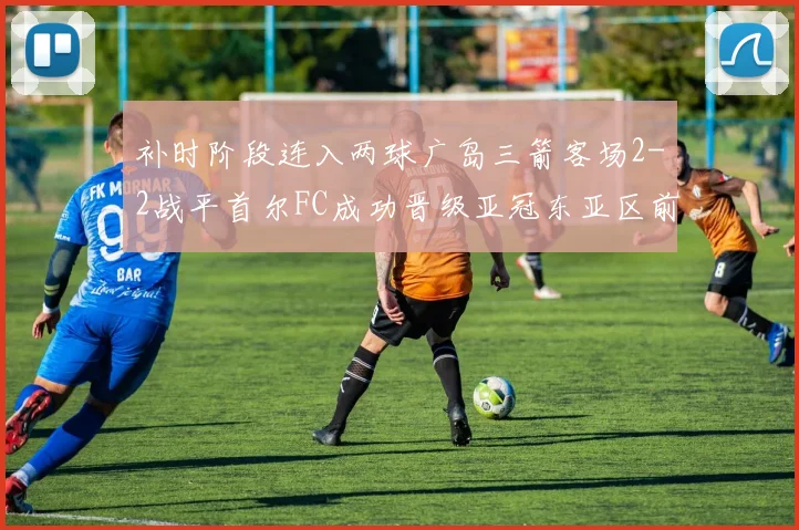 补时阶段连入两球广岛三箭客场2-2战平首尔FC成功晋级亚冠东亚区前四