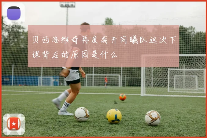 贝西洛维奇再度离开同曦队这次下课背后的原因是什么