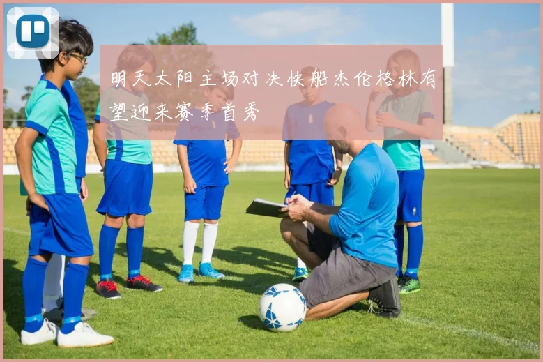 明天太阳主场对决快船杰伦格林有望迎来赛季首秀