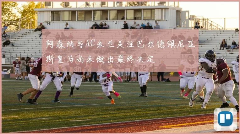 阿森纳与AC米兰关注巴尔德佩尼亚斯皇马尚未做出最终决定