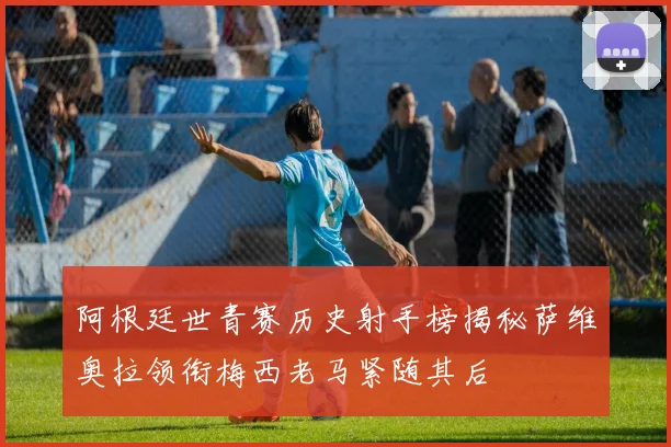 阿根廷世青赛历史射手榜揭秘萨维奥拉领衔梅西老马紧随其后