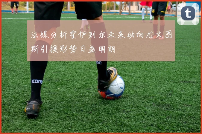 法媒分析霍伊别尔未来动向尤文图斯引援形势日益明朗