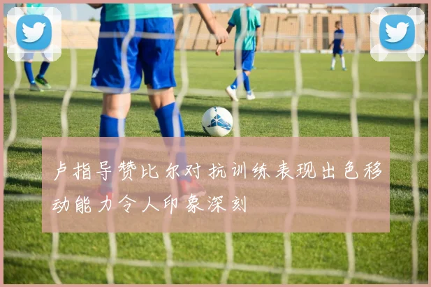 卢指导赞比尔对抗训练表现出色移动能力令人印象深刻