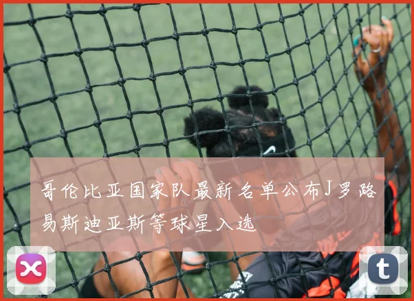 哥伦比亚国家队最新名单公布J罗路易斯迪亚斯等球星入选