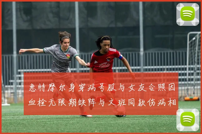 惠特摩尔身穿病号服与女友合照因血栓无限期缺阵与文班同款伤病相似