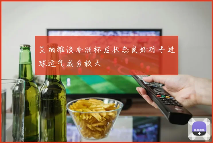 艾纳维谈非洲杯后状态良好对手进球运气成分较大
