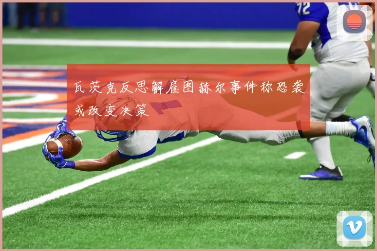 瓦茨克反思解雇图赫尔事件称恐袭或改变决策