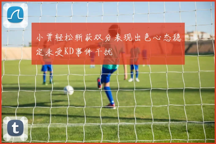 小贾轻松斩获双分表现出色心态稳定未受KD事件干扰