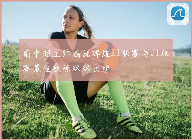 前中超主帅成就辉煌K1联赛与J1联赛最佳教练双双出炉