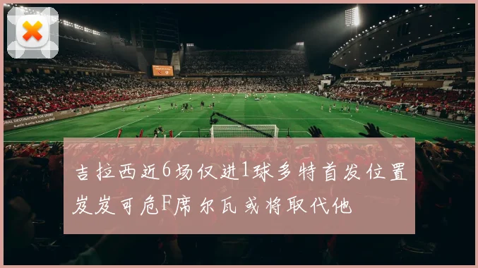吉拉西近6场仅进1球多特首发位置岌岌可危F席尔瓦或将取代他
