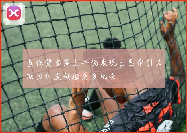 基德赞克莱上半场表现出色牵引力助力队友创造更多机会