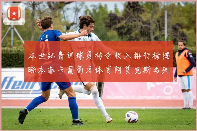 本世纪青训球员转会收入排行榜揭晓本菲卡葡萄牙体育阿贾克斯名列前茅