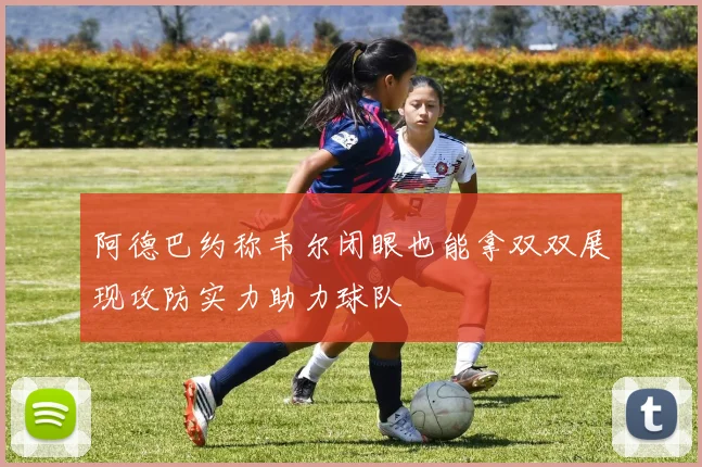 阿德巴约称韦尔闭眼也能拿双双展现攻防实力助力球队