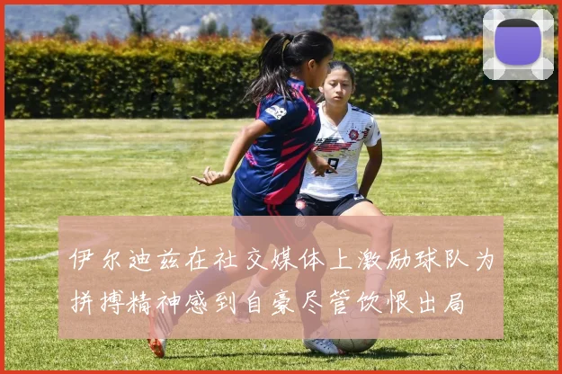 伊尔迪兹在社交媒体上激励球队为拼搏精神感到自豪尽管饮恨出局