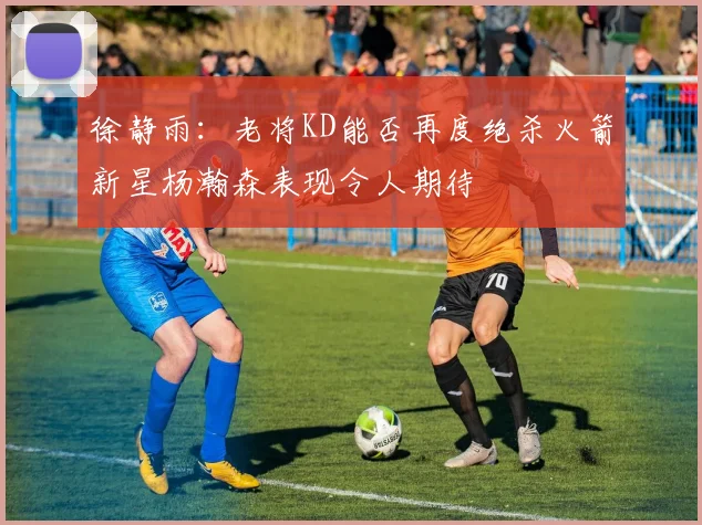 徐静雨：老将KD能否再度绝杀火箭新星杨瀚森表现令人期待