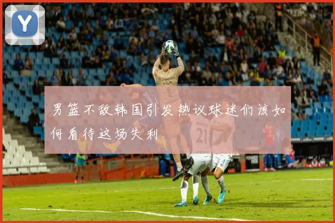 男篮不敌韩国引发热议球迷们该如何看待这场失利