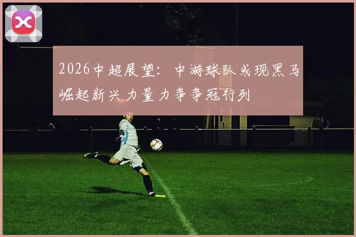 2026中超展望：中游球队或现黑马崛起新兴力量力争争冠行列