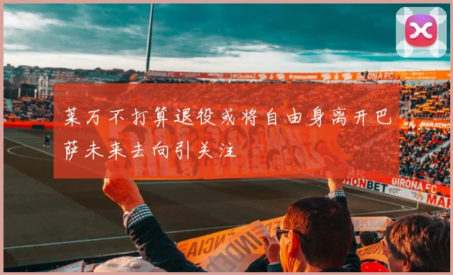 莱万不打算退役或将自由身离开巴萨未来去向引关注