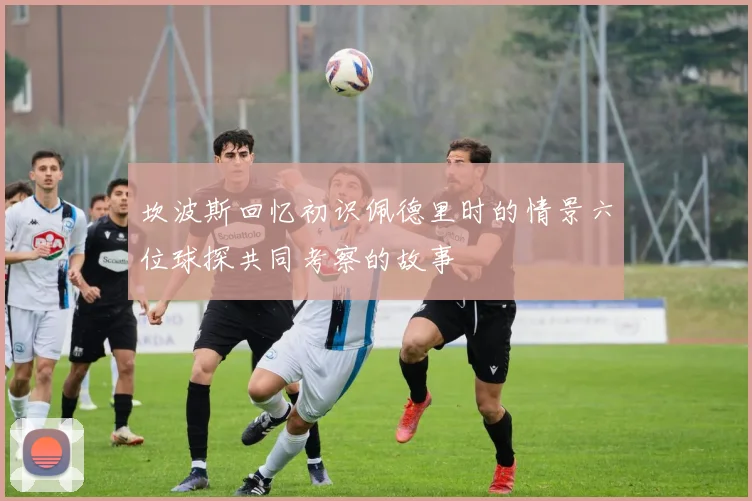 坎波斯回忆初识佩德里时的情景六位球探共同考察的故事