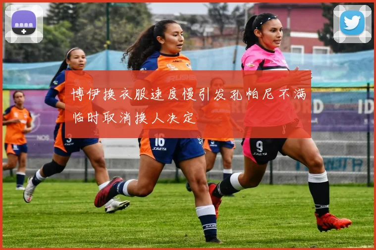 博伊换衣服速度慢引发孔帕尼不满临时取消换人决定