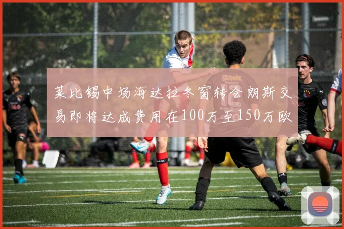莱比锡中场海达拉冬窗转会朗斯交易即将达成费用在100万至150万欧之间