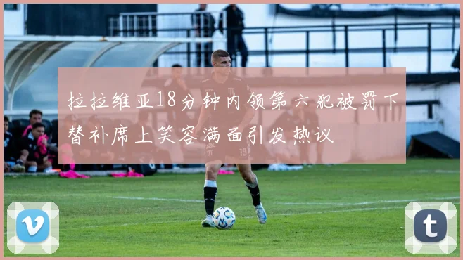 拉拉维亚18分钟内领第六犯被罚下替补席上笑容满面引发热议