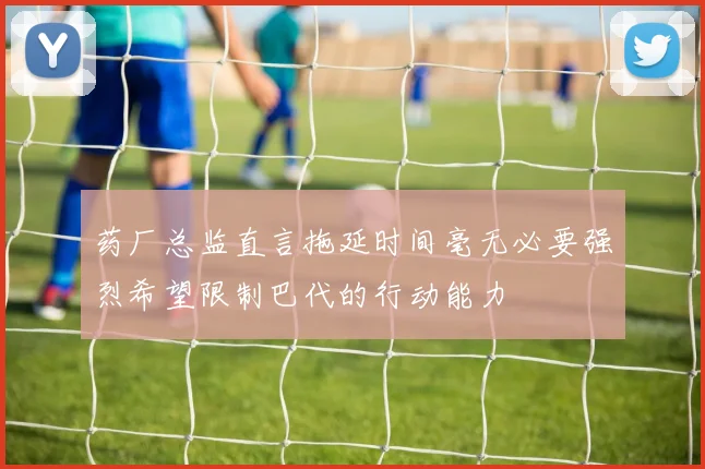 药厂总监直言拖延时间毫无必要强烈希望限制巴代的行动能力