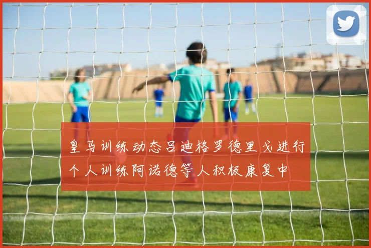 皇马训练动态吕迪格罗德里戈进行个人训练阿诺德等人积极康复中