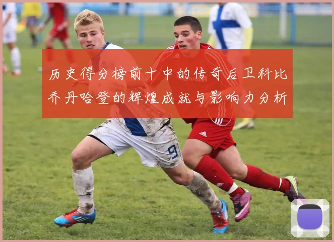 历史得分榜前十中的传奇后卫科比乔丹哈登的辉煌成就与影响力分析